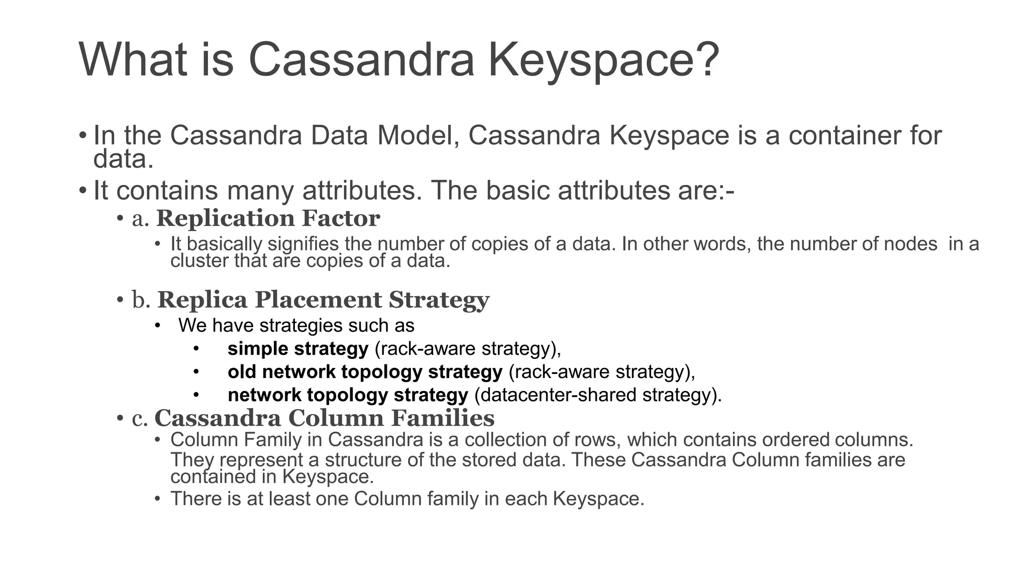 What is Cassandra Keyspace?
• In the Cassandra Data Model, Cassandra Keyspace is a container for
data.
• It contains many attributes. The basic attributes are:-
• a. Replication Factor
• It basically signifies the number of copies of a data. In other words, the number of nodes in a
cluster that are copies of a data.
• b. Replica Placement Strategy
• We have strategies such as
• simple strategy (rack-aware strategy),
• old network topology strategy (rack-aware strategy),
• network topology strategy (datacenter-shared strategy).
• c. Cassandra Column Families
• Column Family in Cassandra is a collection of rows, which contains ordered columns.
They represent a structure of the stored data. These Cassandra Column families are
contained in Keyspace.
• There is at least one Column family in each Keyspace.
 