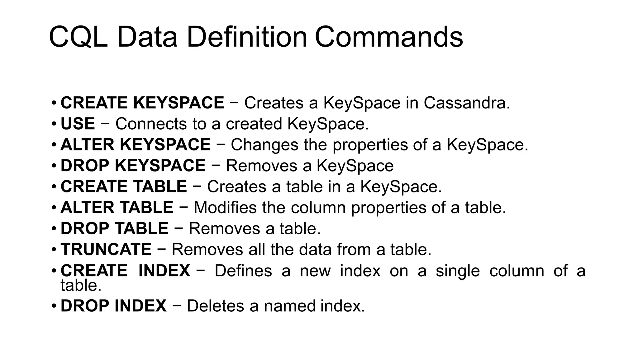 CQL Data Definition Commands
• CREATE KEYSPACE − Creates a KeySpace in Cassandra.
• USE − Connects to a created KeySpace.
• ALTER KEYSPACE − Changes the properties of a KeySpace.
• DROP KEYSPACE − Removes a KeySpace
• CREATE TABLE − Creates a table in a KeySpace.
• ALTER TABLE − Modifies the column properties of a table.
• DROP TABLE − Removes a table.
• TRUNCATE − Removes all the data from a table.
• CREATE INDEX − Defines a new index on a single column of a
table.
• DROP INDEX − Deletes a named index.
 
