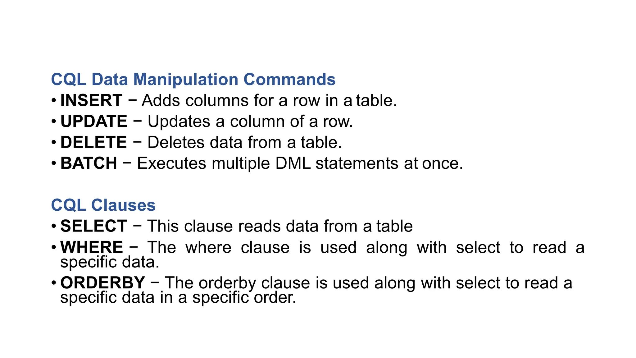 CQL Data Manipulation Commands
• INSERT − Adds columns for a row in a table.
• UPDATE − Updates a column of a row.
• DELETE − Deletes data from a table.
• BATCH − Executes multiple DML statements at once.
CQL Clauses
• SELECT − This clause reads data from a table
• WHERE − The where clause is used along with select to read a
specific data.
• ORDERBY − The orderby clause is used along with select to read a
specific data in a specific order.
 