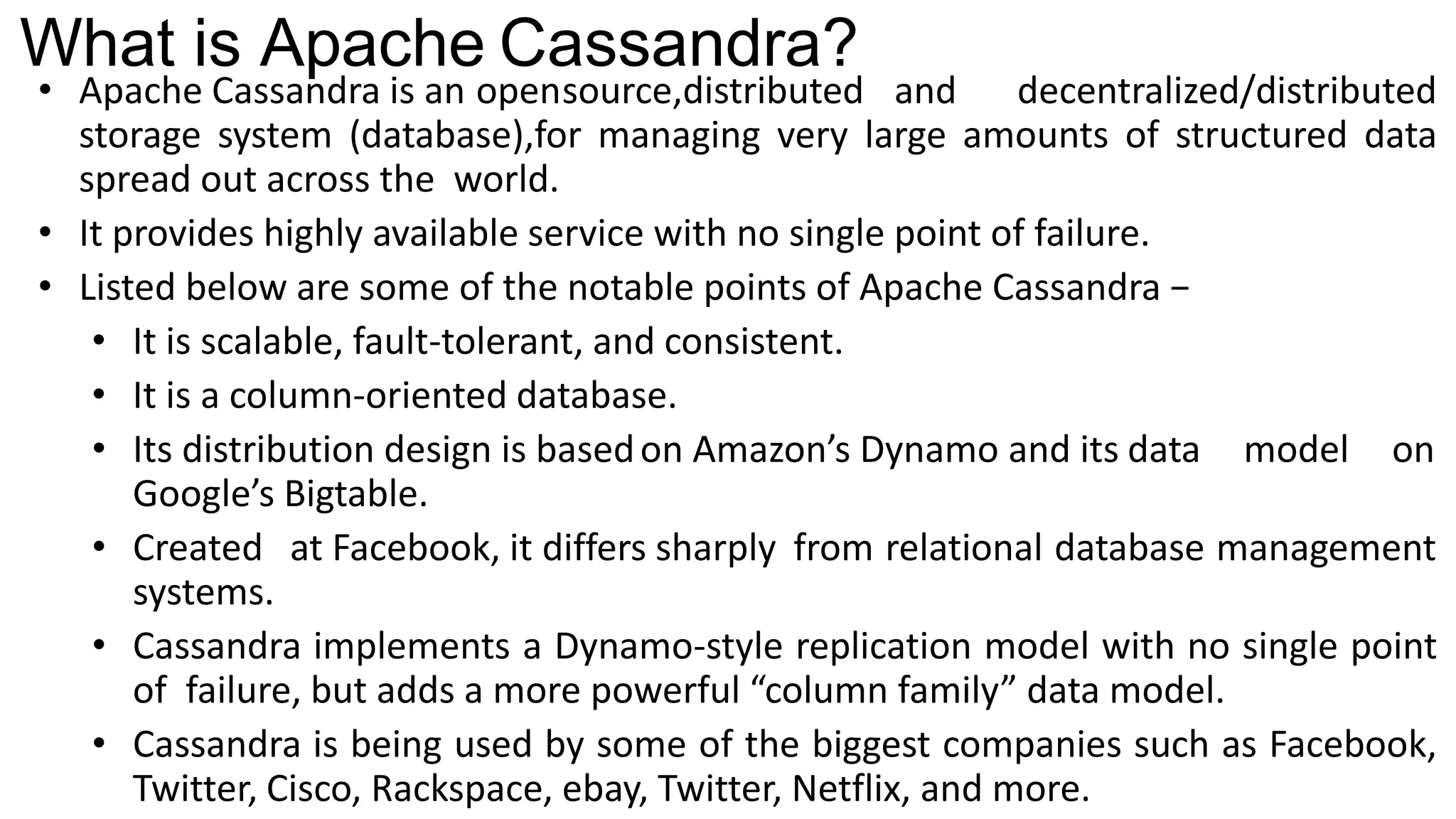 What is Apache Cassandra?
• Apache Cassandra is an opensource,distributed and decentralized/distributed
storage system (database),for managing very large amounts of structured data
spread out across the world.
• It provides highly available service with no single point of failure.
• Listed below are some of the notable points of Apache Cassandra −
• It is scalable, fault-tolerant, and consistent.
• It is a column-oriented database.
• Its distribution design is basedon Amazon’s Dynamo and its data model on
Google’s Bigtable.
• Created at Facebook, it differs sharply from relational database management
systems.
• Cassandra implements a Dynamo-style replication model with no single point
of failure, but adds a more powerful “column family” data model.
• Cassandra is being used by some of the biggest companies such as Facebook,
Twitter, Cisco, Rackspace, ebay, Twitter, Netflix, and more.
 