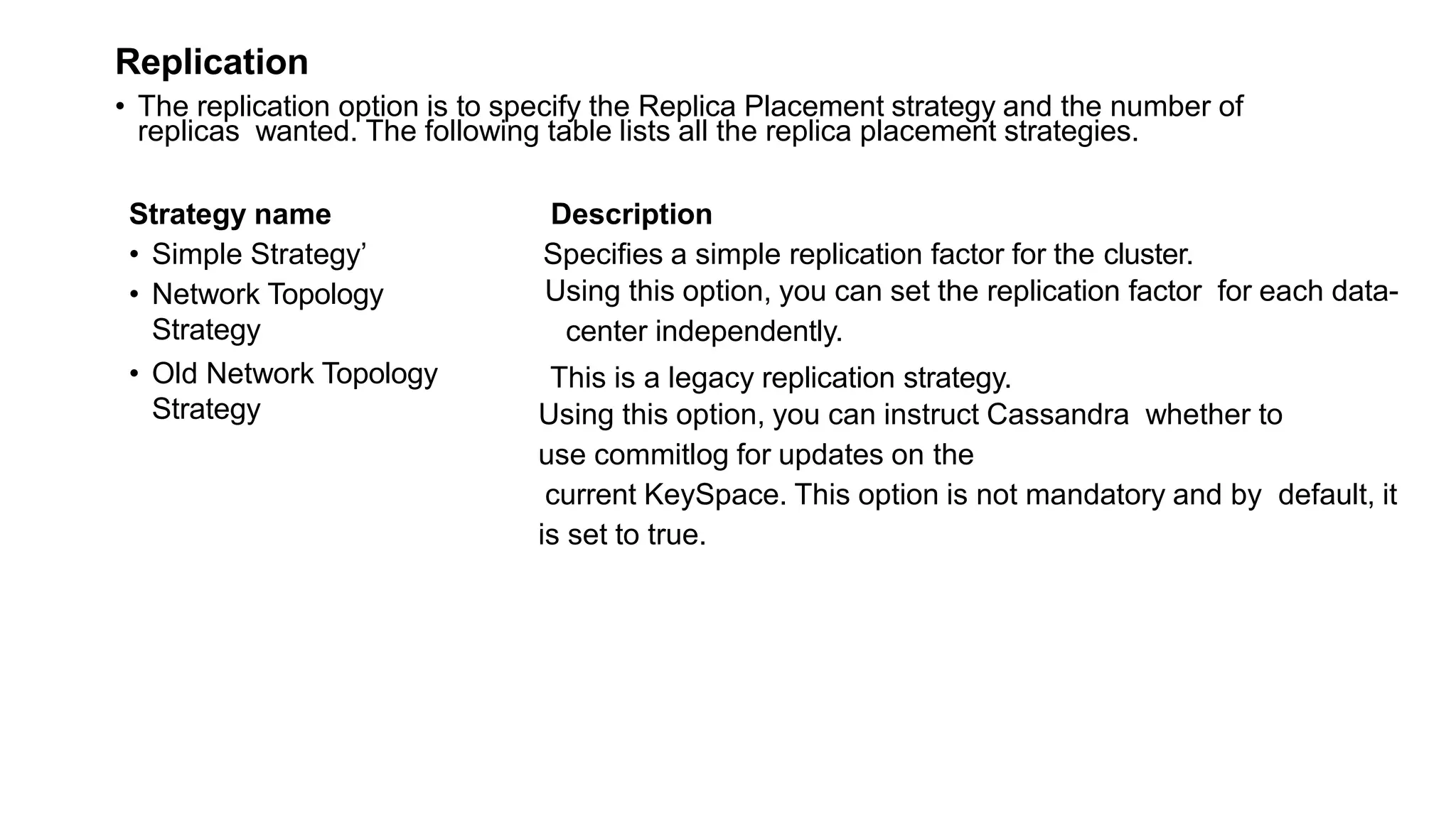 Replication
• The replication option is to specify the Replica Placement strategy and the number of
replicas wanted. The following table lists all the replica placement strategies.
Strategy name
• Simple Strategy’
• Network Topology
Strategy
Description
Specifies a simple replication factor for the cluster.
Using this option, you can set the replication factor for each data-
center independently.
• Old Network Topology
Strategy
This is a legacy replication strategy.
Using this option, you can instruct Cassandra whether to
use commitlog for updates on the
current KeySpace. This option is not mandatory and by default, it
is set to true.
 