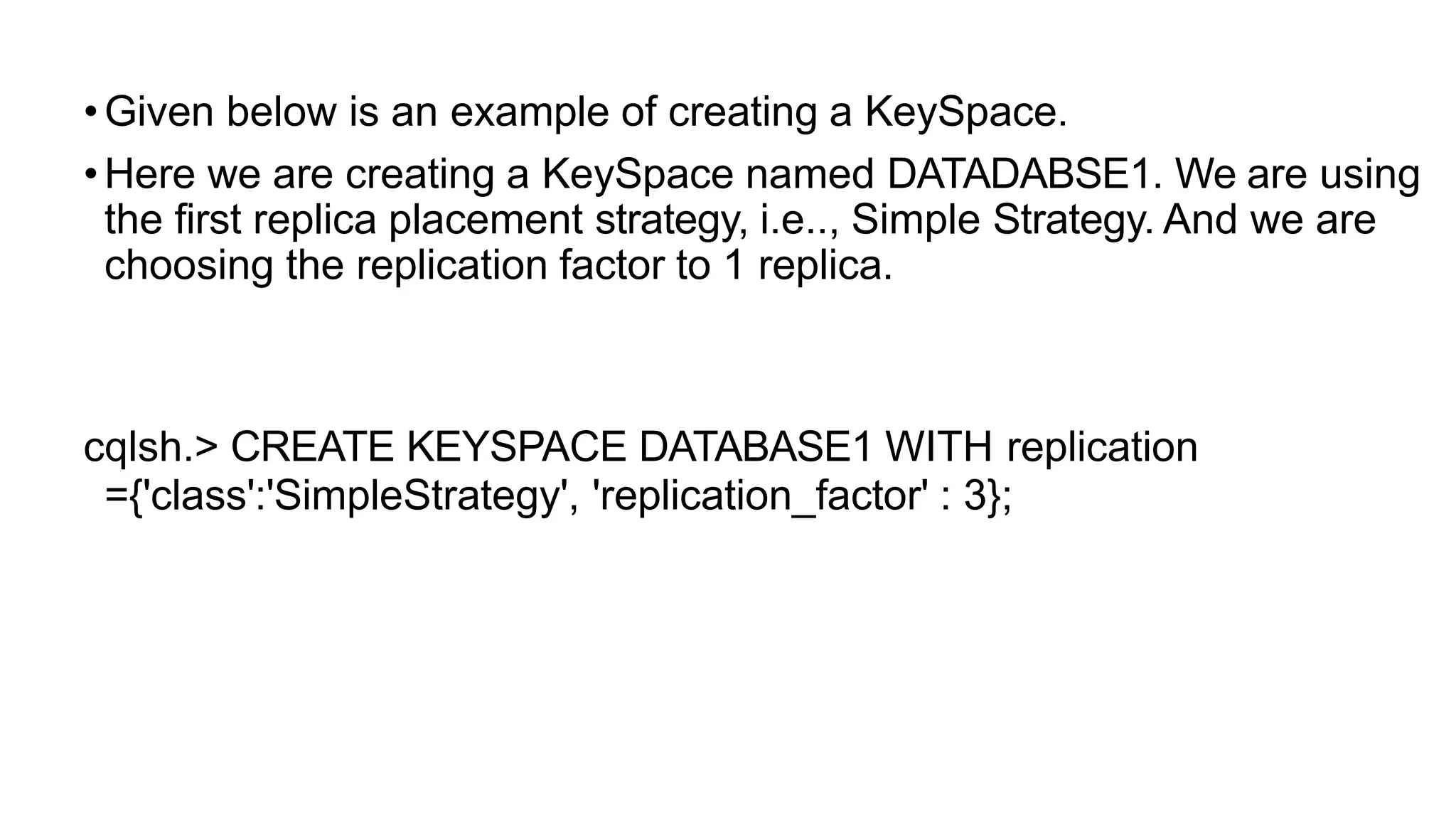 •Given below is an example of creating a KeySpace.
•Here we are creating a KeySpace named DATADABSE1. We are using
the first replica placement strategy, i.e.., Simple Strategy. And we are
choosing the replication factor to 1 replica.
cqlsh.> CREATE KEYSPACE DATABASE1 WITH replication
={'class':'SimpleStrategy', 'replication_factor' : 3};
 