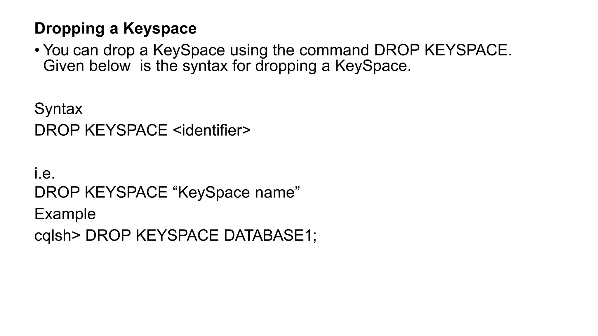 Dropping a Keyspace
• You can drop a KeySpace using the command DROP KEYSPACE.
Given below is the syntax for dropping a KeySpace.
Syntax
DROP KEYSPACE <identifier>
i.e.
DROP KEYSPACE “KeySpace name”
Example
cqlsh> DROP KEYSPACE DATABASE1;
 