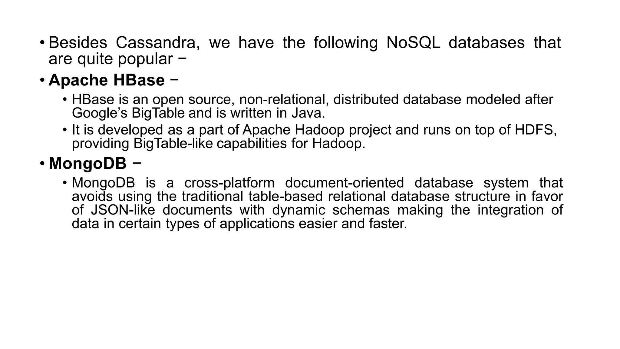 • Besides Cassandra, we have the following NoSQL databases that
are quite popular −
• Apache HBase −
• HBase is an open source, non-relational, distributed database modeled after
Google’s BigTable and is written in Java.
• It is developed as a part of Apache Hadoop project and runs on top of HDFS,
providing BigTable-like capabilities for Hadoop.
• MongoDB −
• MongoDB is a cross-platform document-oriented database system that
avoids using the traditional table-based relational database structure in favor
of JSON-like documents with dynamic schemas making the integration of
data in certain types of applications easier and faster.
 