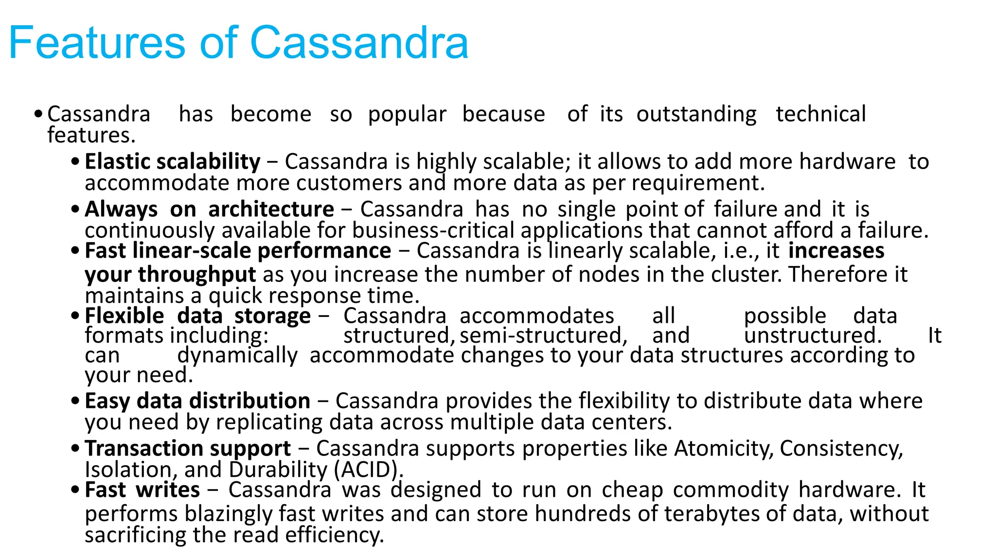 Features of Cassandra
•Cassandra has become so popular because of its outstanding technical
features.
•Elastic scalability − Cassandra is highly scalable; it allows to add more hardware to
accommodate more customers and more data as per requirement.
•Always on architecture − Cassandra has no single point of failure and it is
continuously available for business-critical applications that cannot afford a failure.
•Fast linear-scale performance − Cassandra is linearly scalable, i.e., it increases
your throughput as you increase the number of nodes in the cluster. Therefore it
maintains a quick response time.
•Flexible data storage − Cassandra accommodates all possible data
formats including: structured,semi-structured, and unstructured. It
can dynamically accommodate changes to your data structures according to
your need.
•Easy data distribution − Cassandra provides the flexibility to distribute data where
you need by replicating data across multiple data centers.
•Transaction support − Cassandra supports properties like Atomicity, Consistency,
Isolation, and Durability (ACID).
•Fast writes − Cassandra was designed to run on cheap commodity hardware. It
performs blazingly fast writes and can store hundreds of terabytes of data, without
sacrificing the read efficiency.
 