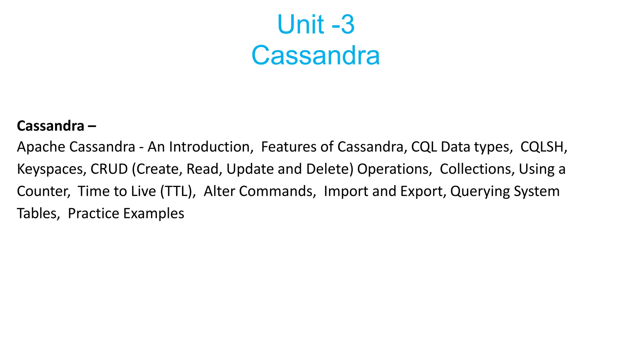 Unit -3
Cassandra
Cassandra –
Apache Cassandra - An Introduction, Features of Cassandra, CQL Data types, CQLSH,
Keyspaces, CRUD (Create, Read, Update and Delete) Operations, Collections, Using a
Counter, Time to Live (TTL), Alter Commands, Import and Export, Querying System
Tables, Practice Examples
 