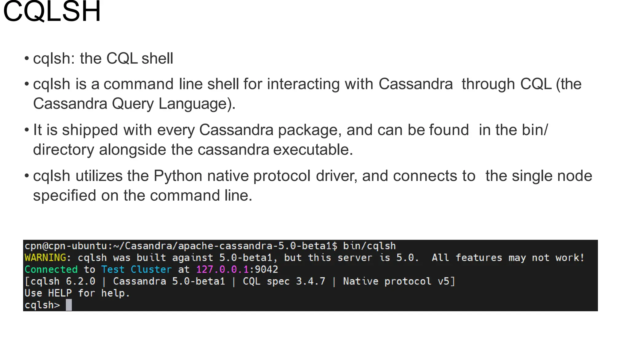 CQLSH
• cqlsh: the CQL shell
• cqlsh is a command line shell for interacting with Cassandra through CQL (the
Cassandra Query Language).
• It is shipped with every Cassandra package, and can be found in the bin/
directory alongside the cassandra executable.
• cqlsh utilizes the Python native protocol driver, and connects to the single node
speciﬁed on the command line.
 