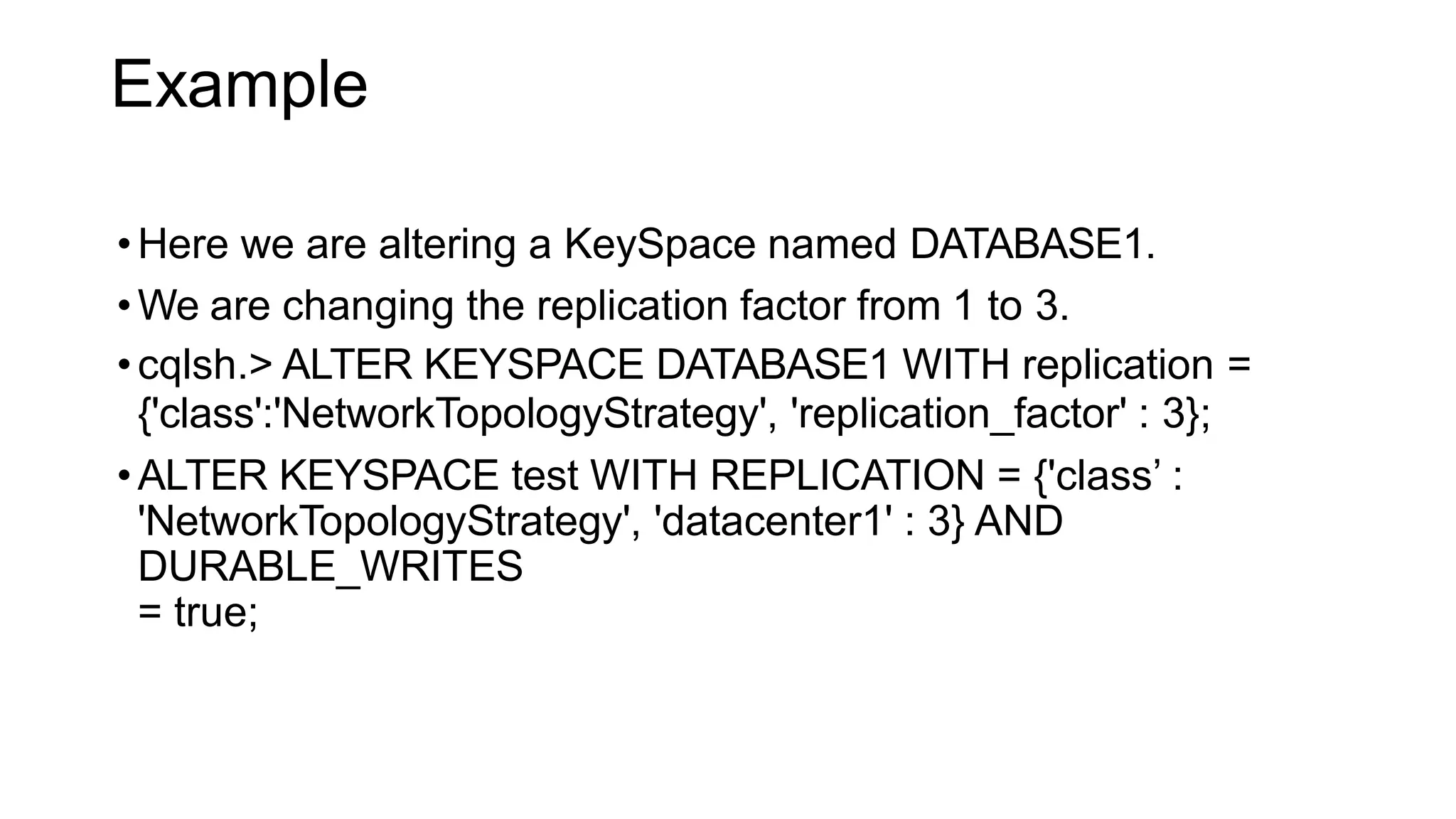Example
•Here we are altering a KeySpace named DATABASE1.
•We are changing the replication factor from 1 to 3.
•cqlsh.> ALTER KEYSPACE DATABASE1 WITH replication =
{'class':'NetworkTopologyStrategy', 'replication_factor' : 3};
•ALTER KEYSPACE test WITH REPLICATION = {'class’ :
'NetworkTopologyStrategy', 'datacenter1' : 3} AND
DURABLE_WRITES
= true;
 