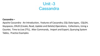 Unit -3
Cassandra
Cassandra –
Apache Cassandra - An Introduction, Features of Cassandra, CQL Data types, CQLSH,
Keyspaces, CRUD (Create, Read, Update and Delete) Operations, Collections, Using a
Counter, Time to Live (TTL), Alter Commands, Import and Export, Querying System
Tables, Practice Examples
 