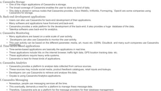 a. Cassandra Storage
• One of the major applications of Cassandra is storage.
• The broad coverage of Cassandra enables the user to store any kind of data.
• This data is stored in various nodes that Cassandra provides. Cisco WebEx, InWorldz, Formspring, OpenX are some companies using
Cassandra for storage.
b. Back-end development applications
• Users can also use Cassandra for back-end development of their applications.
• Many software and applications have front-end and back-end.
• Cassandra provides a wide platform for the development of the back-end. It also provides a huge database of the data.
• Talentica software uses back-end for analytics.
c. Cassandra Monitoring
• Many applications are based on a wide scale of user activity.
• Developers can also use Cassandra to monitor the user activity.
• This user activity can be based on the different parameter, media, art, music etc. CERN, Cloudkick and many such companies use Cassandra
monitoring.
d. Time-series-based applications
• Time-series-based applications are basically the applications in real time.
• These applications include hits on the internet browser, traffic light data, GPS location tracking data etc.
• These applications require heavy write systems.
• Cassandra is best for these kinds of applications.
e. Cassandra Analytics
• Cassandra provides a platform to analyse data collected from various sources.
• These sources may include social media, product feedback catalogues, retail inputs and lookups.
• Developers can use Cassandra to retrieve and analyse this data.
• Ooyala is using Cassandra Analytics applications.
f. Cassandra Messaging
• Nowadays, people use messaging services all the time.
• This eventually, demands a need for a platform to manage these message data.
• Therefore, Cassandra acts as a platform for the message providers for their database management.
 