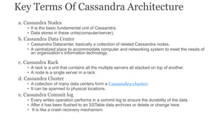 Key Terms Of Cassandra Architecture
a. Cassandra Nodes
• It is the basic fundamental unit of Cassandra.
• Data stores in these units(computer/server).
b. Cassandra Data Center
• Cassandra Datacenter, basically a collection of related Cassandra nodes.
• A centralized place to accommodate computer and networking system to meet the needs of
an organization’s information technology.
c. Cassandra Rack
• A rack is a unit that contains all the multiple servers all stacked on top of another.
• A node is a single server in a rack.
d. Cassandra Cluster
• A collection of many data centers form a Cassandra cluster.
• It can be spanned to physical locations.
e. Cassandra Commit log
• Every writes operation performs in a commit log to ensure the durability of the data.
• After it has been flushed to an SSTable data archives or delete or change here.
• It is like a crash recovery mechanism.
 