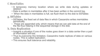 f. MemTables
• A temporary memory location where we write data during updates or
deletion.
• Data is written in memtables after it has been written in the commit log.
• When the data in memtables is full, we flush them to the disk to SSTables
g. SSTables
• SSTables, the fixed set of data files in which Cassandra writes memtables
periodically.
• These are appended only, which means that we can add data at the end of
the file thus helping in the sequential storage in the disk.
h. Data Replication
• Imagine a situation if one of the nodes goes down in a data center then a part
of information will lost.
• Thus to overcome this limitation, Cassandra made replicas of data on various
nodes. This is called replication.
• This ensures fault tolerance and reliability.
 