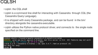 CQLSH
• cqlsh: the CQL shell
• cqlsh is a command line shell for interacting with Cassandra through CQL (the
Cassandra Query Language).
• It is shipped with every Cassandra package, and can be found in the bin/
directory alongside the cassandra executable.
• cqlsh utilizes the Python native protocol driver, and connects to the single node
speciﬁed on the command line.
 