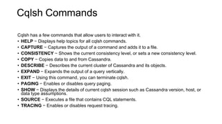 Cqlsh Commands
Cqlsh has a few commands that allow users to interact with it.
• HELP − Displays help topics for all cqlsh commands.
• CAPTURE − Captures the output of a command and adds it to a file.
• CONSISTENCY − Shows the current consistency level, or sets a new consistency level.
• COPY − Copies data to and from Cassandra.
• DESCRIBE − Describes the current cluster of Cassandra and its objects.
• EXPAND − Expands the output of a query vertically.
• EXIT − Using this command, you can terminate cqlsh.
• PAGING − Enables or disables query paging.
• SHOW − Displays the details of current cqlsh session such as Cassandra version, host, or
data type assumptions.
• SOURCE − Executes a file that contains CQL statements.
• TRACING − Enables or disables request tracing.
 
