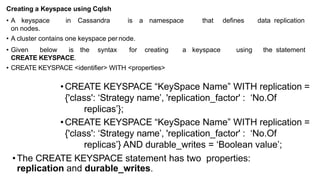 •CREATE KEYSPACE “KeySpace Name” WITH replication =
{'class': ‘Strategy name’, 'replication_factor' : ‘No.Of
replicas’};
•CREATE KEYSPACE “KeySpace Name” WITH replication =
{'class': ‘Strategy name’, 'replication_factor' : ‘No.Of
replicas’} AND durable_writes = ‘Boolean value’;
•The CREATE KEYSPACE statement has two properties:
replication and durable_writes.
Creating a Keyspace using Cqlsh
• A keyspace in Cassandra is a namespace that defines data replication
on nodes.
• A cluster contains one keyspace per node.
• Given below is the syntax for creating a keyspace using the statement
CREATE KEYSPACE.
• CREATE KEYSPACE <identifier> WITH <properties>
 