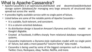 What is Apache Cassandra?
• Apache Cassandra is an opensource,distributed and decentralized/distributed
storage system (database),for managing very large amounts of structured data
spread out across the world.
• It provides highly available service with no single point of failure.
• Listed below are some of the notable points of Apache Cassandra −
• It is scalable, fault-tolerant, and consistent.
• It is a column-oriented database.
• Its distribution design is basedon Amazon’s Dynamo and its data model on
Google’s Bigtable.
• Created at Facebook, it differs sharply from relational database management
systems.
• Cassandra implements a Dynamo-style replication model with no single point
of failure, but adds a more powerful “column family” data model.
• Cassandra is being used by some of the biggest companies such as Facebook,
Twitter, Cisco, Rackspace, ebay, Twitter, Netflix, and more.
 