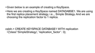 •Given below is an example of creating a KeySpace.
•Here we are creating a KeySpace named DATADABSE1. We are using
the first replica placement strategy, i.e.., Simple Strategy. And we are
choosing the replication factor to 1 replica.
cqlsh.> CREATE KEYSPACE DATABASE1 WITH replication
={'class':'SimpleStrategy', 'replication_factor' : 3};
 