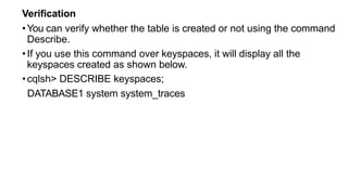 Verification
•You can verify whether the table is created or not using the command
Describe.
•If you use this command over keyspaces, it will display all the
keyspaces created as shown below.
•cqlsh> DESCRIBE keyspaces;
DATABASE1 system system_traces
 