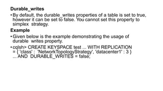 Durable_writes
•By default, the durable_writes properties of a table is set to true,
however it can be set to false. You cannot set this property to
simplex strategy.
Example
•Given below is the example demonstrating the usage of
durable writes property.
•cqlsh> CREATE KEYSPACE test ... WITH REPLICATION
= { 'class' : 'NetworkTopologyStrategy', 'datacenter1' : 3 }
... AND DURABLE_WRITES = false;
 