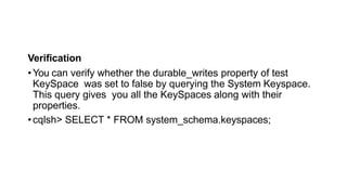 Verification
•You can verify whether the durable_writes property of test
KeySpace was set to false by querying the System Keyspace.
This query gives you all the KeySpaces along with their
properties.
•cqlsh> SELECT * FROM system_schema.keyspaces;
 