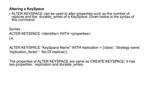 Altering a KeySpace
• ALTER KEYSPACE can be used to alter properties such as the number of
replicas and the durable_writes of a KeySpace. Given below is the syntax of
this command.
Syntax
ALTER KEYSPACE <identifier> WITH <properties>
i.e.
ALTER KEYSPACE “KeySpace Name” WITH replication = {'class': ‘Strategy name’,
'replication_factor' : ‘No.Of replicas’};
The properties of ALTER KEYSPACE are same as CREATE KEYSPACE. It has
two properties: replication and durable_writes.
 