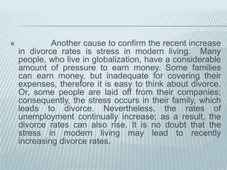 The final cause of recentlyincreasingdivorce is lack of communication.  Owingtofinancialstatus in eachfamily, manypeoplearefairlybusy.  Forthisreason, theyhaveinadequate time to talk outtheproblemswiththeirpartners, whichproducesthelikelihood of divorce. Somecouplesareoftenquietwhentheyhaveproblemswitheachother, as a consequencelittleproblems can be expandedtoprobablybecomehugeproblems, resulting in divorce. It is quiteclearthatthemorecommunicationthat is used, themoredivorceratesarereduced. 