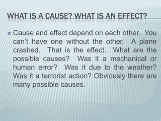 WHAT IS A CAUSE? WHAT IS AN EFFECT?Cause and effect depend on each other.  You can’t have one without the other.  A plane crashed.  That is the effect.  What are the possible causes?  Was it a mechanical or human error?  Was it due to the weather? Was it a terrorist action? Obviously there are many possible causes.  