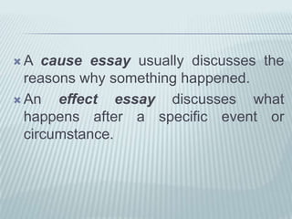 A cause essay usually discusses the reasons why something happened. An effect essay discusses what happens after a specific event or circumstance. 