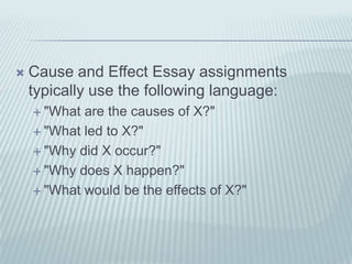 Cause and Effect Essay assignments typically use the following language:"What are the causes of X?" "What led to X?""Why did X occur?""Why does X happen?""What would be the effects of X?"