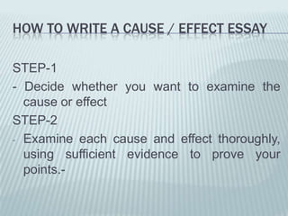 How to write a cause / effect essaySTEP-1- Decide whether you want to examine the cause or effectSTEP-2Examine each cause and effect thoroughly,  using sufficient evidence to prove your points.- ORGANIZATIONLike any other essay, a cause and effect essay begins with an interesting introductory paragraph, which ends in a clear and relevant thesis statement (statement of purpose for the essay). In the introduction to a cause OR effect essay, you can set the stage for the rest of the essay by discussing the cause or the effect you will be exploring in the body of your paper.The introduction is followed by body paragraphs in which you will elaborate upon the thesis.End the essay with a memorable concluding paragraph.