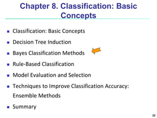 22
Chapter 8. Classification: Basic
Concepts
 Classification: Basic Concepts
 Decision Tree Induction
 Bayes Classification Methods
 Rule-Based Classification
 Model Evaluation and Selection
 Techniques to Improve Classification Accuracy:
Ensemble Methods
 Summary
 