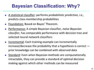 23
Bayesian Classification: Why?
 A statistical classifier: performs probabilistic prediction, i.e.,
predicts class membership probabilities
 Foundation: Based on Bayes’ Theorem.
 Performance: A simple Bayesian classifier, naïve Bayesian
classifier, has comparable performance with decision tree and
selected neural network classifiers
 Incremental: Each training example can incrementally
increase/decrease the probability that a hypothesis is correct —
prior knowledge can be combined with observed data
 Standard: Even when Bayesian methods are computationally
intractable, they can provide a standard of optimal decision
making against which other methods can be measured
 