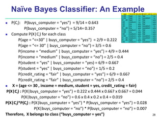 28
Naïve Bayes Classifier: An Example
 P(Ci): P(buys_computer = “yes”) = 9/14 = 0.643
P(buys_computer = “no”) = 5/14= 0.357
 Compute P(X|Ci) for each class
P(age = “<=30” | buys_computer = “yes”) = 2/9 = 0.222
P(age = “<= 30” | buys_computer = “no”) = 3/5 = 0.6
P(income = “medium” | buys_computer = “yes”) = 4/9 = 0.444
P(income = “medium” | buys_computer = “no”) = 2/5 = 0.4
P(student = “yes” | buys_computer = “yes) = 6/9 = 0.667
P(student = “yes” | buys_computer = “no”) = 1/5 = 0.2
P(credit_rating = “fair” | buys_computer = “yes”) = 6/9 = 0.667
P(credit_rating = “fair” | buys_computer = “no”) = 2/5 = 0.4
 X = (age <= 30 , income = medium, student = yes, credit_rating = fair)
P(X|Ci) : P(X|buys_computer = “yes”) = 0.222 x 0.444 x 0.667 x 0.667 = 0.044
P(X|buys_computer = “no”) = 0.6 x 0.4 x 0.2 x 0.4 = 0.019
P(X|Ci)*P(Ci) : P(X|buys_computer = “yes”) * P(buys_computer = “yes”) = 0.028
P(X|buys_computer = “no”) * P(buys_computer = “no”) = 0.007
Therefore, X belongs to class (“buys_computer = yes”)
age income studentcredit_ratingbuys_comp
<=30 high no fair no
<=30 high no excellent no
31…40 high no fair yes
>40 medium no fair yes
>40 low yes fair yes
>40 low yes excellent no
31…40 low yes excellent yes
<=30 medium no fair no
<=30 low yes fair yes
>40 medium yes fair yes
<=30 medium yes excellent yes
31…40 medium no excellent yes
31…40 high yes fair yes
>40 medium no excellent no
 