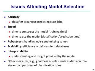 Issues Affecting Model Selection
 Accuracy
 classifier accuracy: predicting class label
 Speed
 time to construct the model (training time)
 time to use the model (classification/prediction time)
 Robustness: handling noise and missing values
 Scalability: efficiency in disk-resident databases
 Interpretability
 understanding and insight provided by the model
 Other measures, e.g., goodness of rules, such as decision tree
size or compactness of classification rules
34
 