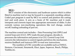 MCU:-
MCU consists of the electronics and hardware system which is either
fitted to machine tool or may be housed in a separately standing cabinet.
Coded part program is used by MCU to control and position the cutting
tool and work piece. It acts as a brain of NC machine and it reads,
interprets and converts input into appropriate movement of slides. It also
controls various non-machining operations like tool change, coolant
on/off, loading/unloading of part etc.
The machine control unit includes – Data Processing Unit (DPU) and
control loop unit (CLU). DPU reads the part program, decodes it,
processes the information and passes it to CLU. Control Loop Unit
converts the information to control signals and drives the mechanism,
receives feedback and instructs DPU to read new instructions.
The numbers of CNC controller are available such as FANUC,
Siemens, Cincinnati, Sinumerik, Eluct, Japax, Supercut, Bosch, Philips,
Toshiba etc.
®Educational Purpose Only
 