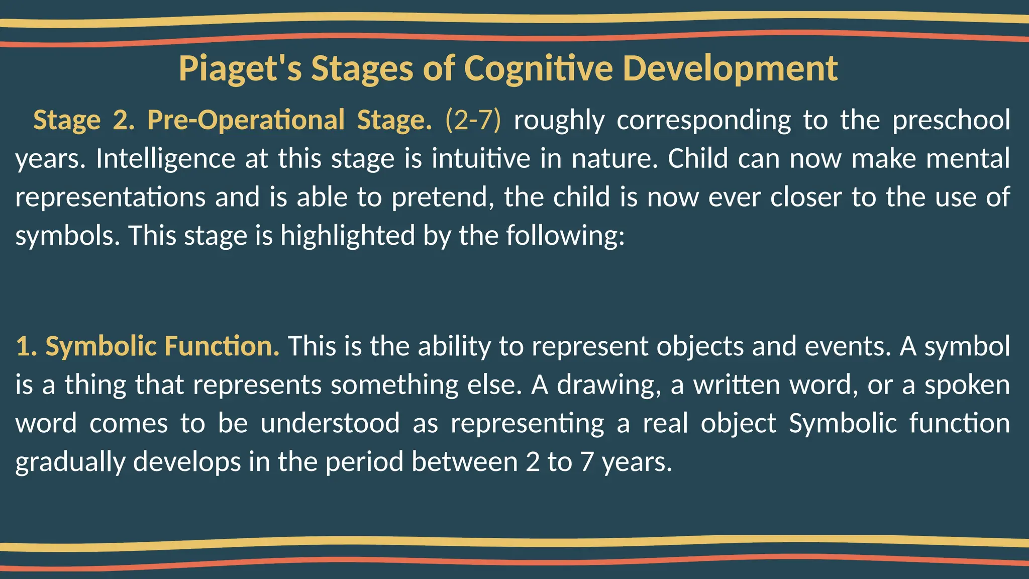 Piaget's Stages of Cognitive Development
Stage 2. Pre-Operational Stage. (2-7) roughly corresponding to the preschool
years. Intelligence at this stage is intuitive in nature. Child can now make mental
representations and is able to pretend, the child is now ever closer to the use of
symbols. This stage is highlighted by the following:
1. Symbolic Function. This is the ability to represent objects and events. A symbol
is a thing that represents something else. A drawing, a written word, or a spoken
word comes to be understood as representing a real object Symbolic function
gradually develops in the period between 2 to 7 years.
 