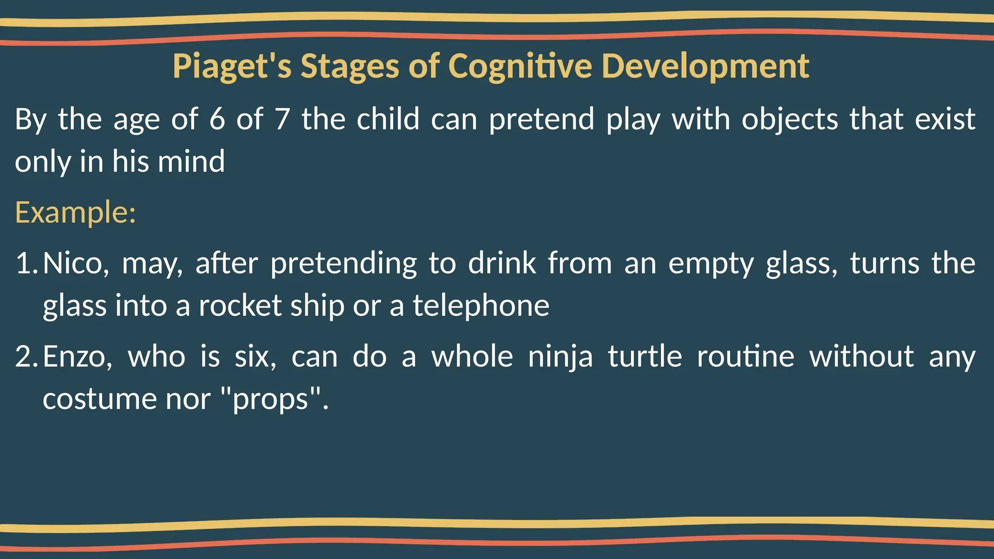 Piaget's Stages of Cognitive Development
By the age of 6 of 7 the child can pretend play with objects that exist
only in his mind
Example:
1.Nico, may, after pretending to drink from an empty glass, turns the
glass into a rocket ship or a telephone
2.Enzo, who is six, can do a whole ninja turtle routine without any
costume nor "props".
 