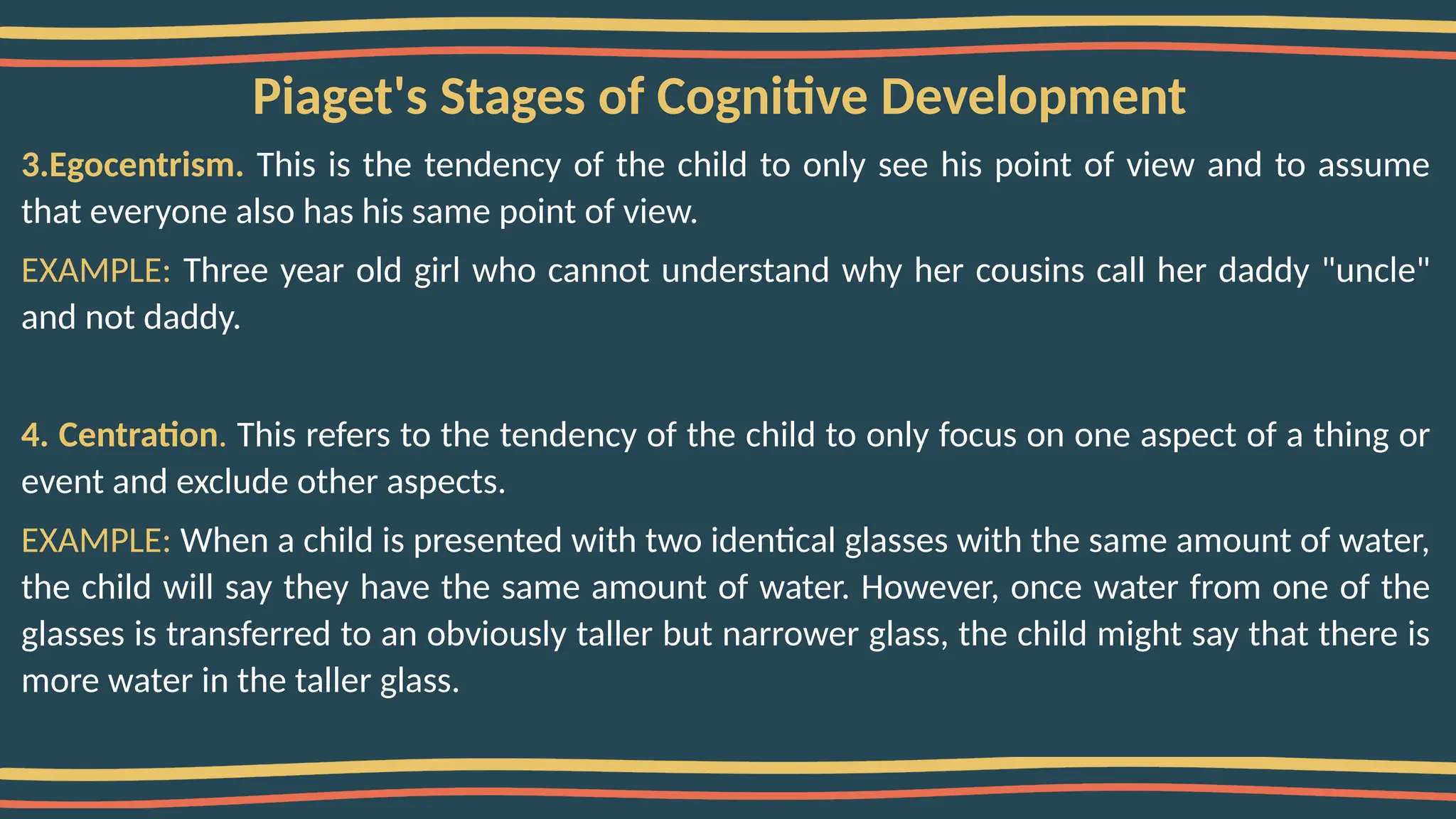 Piaget's Stages of Cognitive Development
3.Egocentrism. This is the tendency of the child to only see his point of view and to assume
that everyone also has his same point of view.
EXAMPLE: Three year old girl who cannot understand why her cousins call her daddy "uncle"
and not daddy.
4. Centration. This refers to the tendency of the child to only focus on one aspect of a thing or
event and exclude other aspects.
EXAMPLE: When a child is presented with two identical glasses with the same amount of water,
the child will say they have the same amount of water. However, once water from one of the
glasses is transferred to an obviously taller but narrower glass, the child might say that there is
more water in the taller glass.
 