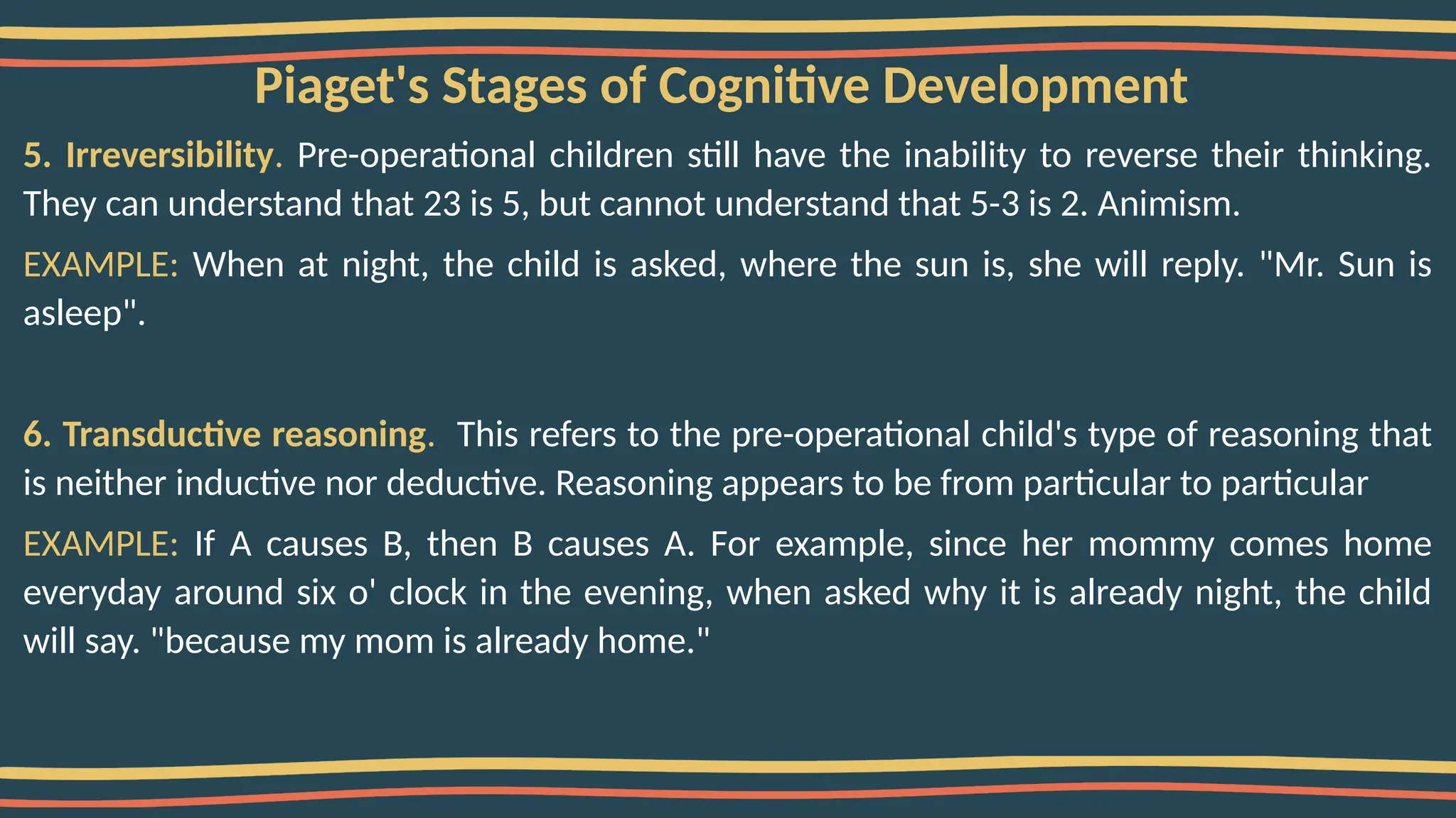 Piaget's Stages of Cognitive Development
5. Irreversibility. Pre-operational children still have the inability to reverse their thinking.
They can understand that 23 is 5, but cannot understand that 5-3 is 2. Animism.
EXAMPLE: When at night, the child is asked, where the sun is, she will reply. "Mr. Sun is
asleep".
6. Transductive reasoning. This refers to the pre-operational child's type of reasoning that
is neither inductive nor deductive. Reasoning appears to be from particular to particular
EXAMPLE: If A causes B, then B causes A. For example, since her mommy comes home
everyday around six o' clock in the evening, when asked why it is already night, the child
will say. "because my mom is already home."
 