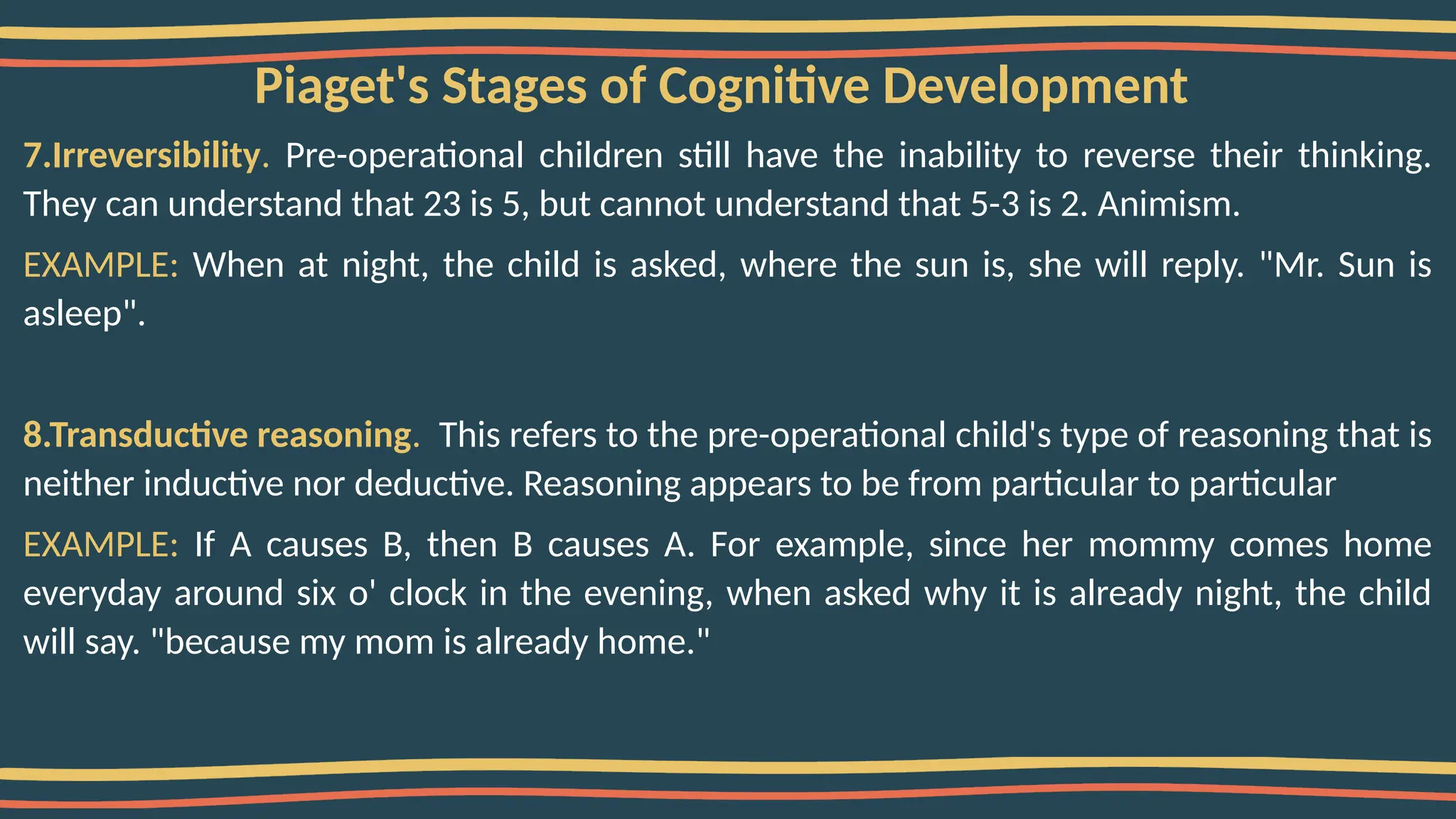 Piaget's Stages of Cognitive Development
7.Irreversibility. Pre-operational children still have the inability to reverse their thinking.
They can understand that 23 is 5, but cannot understand that 5-3 is 2. Animism.
EXAMPLE: When at night, the child is asked, where the sun is, she will reply. "Mr. Sun is
asleep".
8.Transductive reasoning. This refers to the pre-operational child's type of reasoning that is
neither inductive nor deductive. Reasoning appears to be from particular to particular
EXAMPLE: If A causes B, then B causes A. For example, since her mommy comes home
everyday around six o' clock in the evening, when asked why it is already night, the child
will say. "because my mom is already home."
 