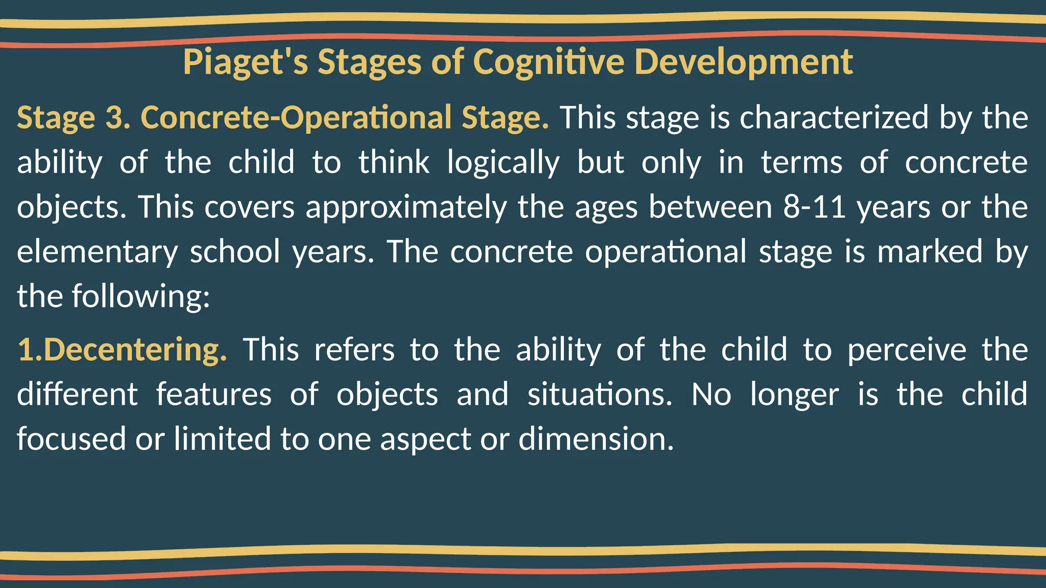 Piaget's Stages of Cognitive Development
Stage 3. Concrete-Operational Stage. This stage is characterized by the
ability of the child to think logically but only in terms of concrete
objects. This covers approximately the ages between 8-11 years or the
elementary school years. The concrete operational stage is marked by
the following:
1.Decentering. This refers to the ability of the child to perceive the
different features of objects and situations. No longer is the child
focused or limited to one aspect or dimension.
 