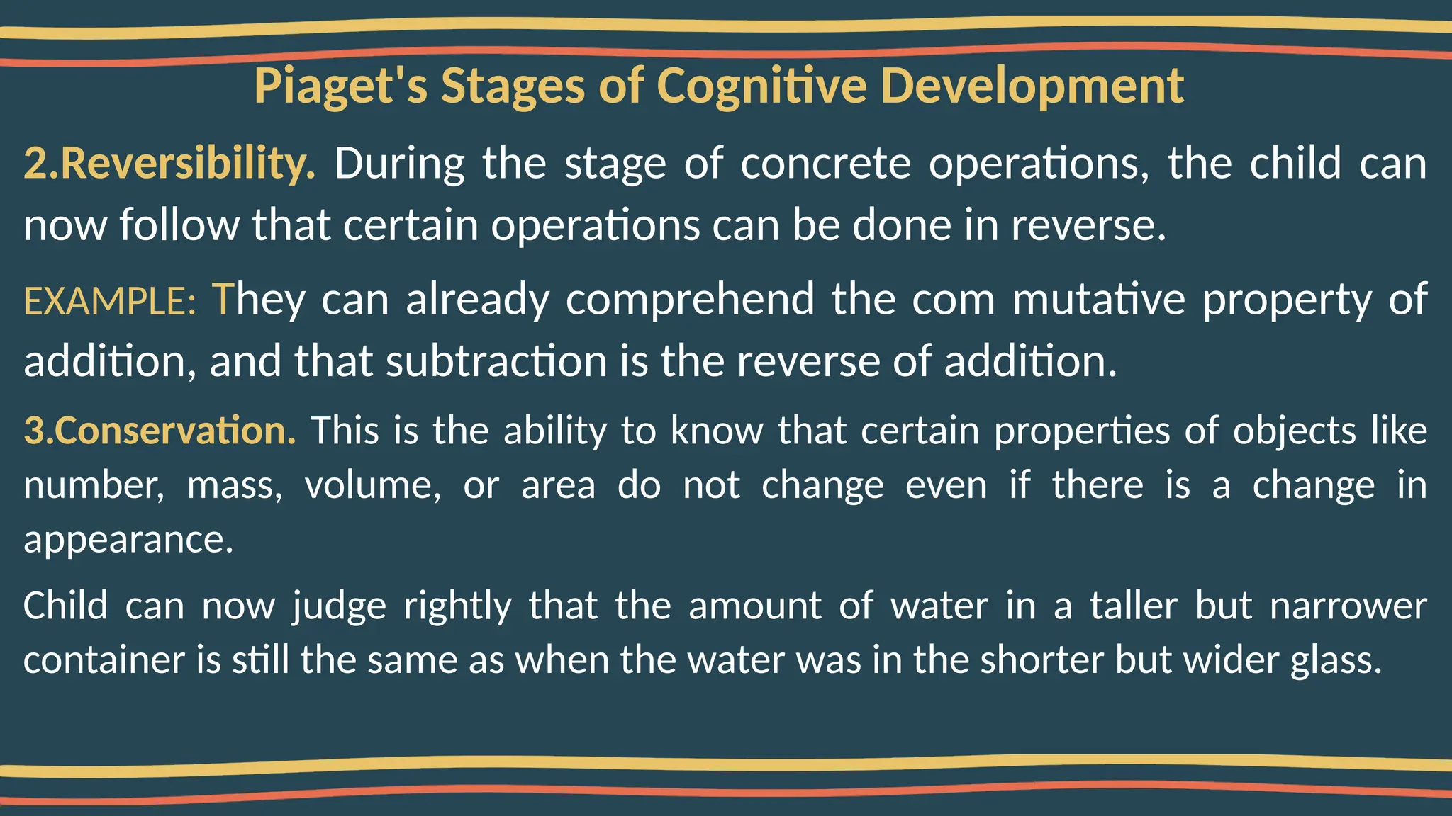 Piaget's Stages of Cognitive Development
2.Reversibility. During the stage of concrete operations, the child can
now follow that certain operations can be done in reverse.
EXAMPLE: They can already comprehend the com mutative property of
addition, and that subtraction is the reverse of addition.
3.Conservation. This is the ability to know that certain properties of objects like
number, mass, volume, or area do not change even if there is a change in
appearance.
Child can now judge rightly that the amount of water in a taller but narrower
container is still the same as when the water was in the shorter but wider glass.
 
