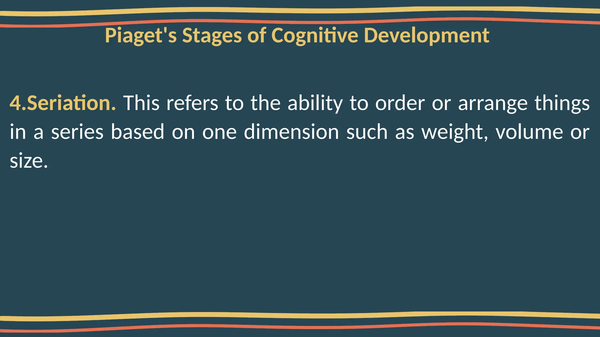 Piaget's Stages of Cognitive Development
4.Seriation. This refers to the ability to order or arrange things
in a series based on one dimension such as weight, volume or
size.
 