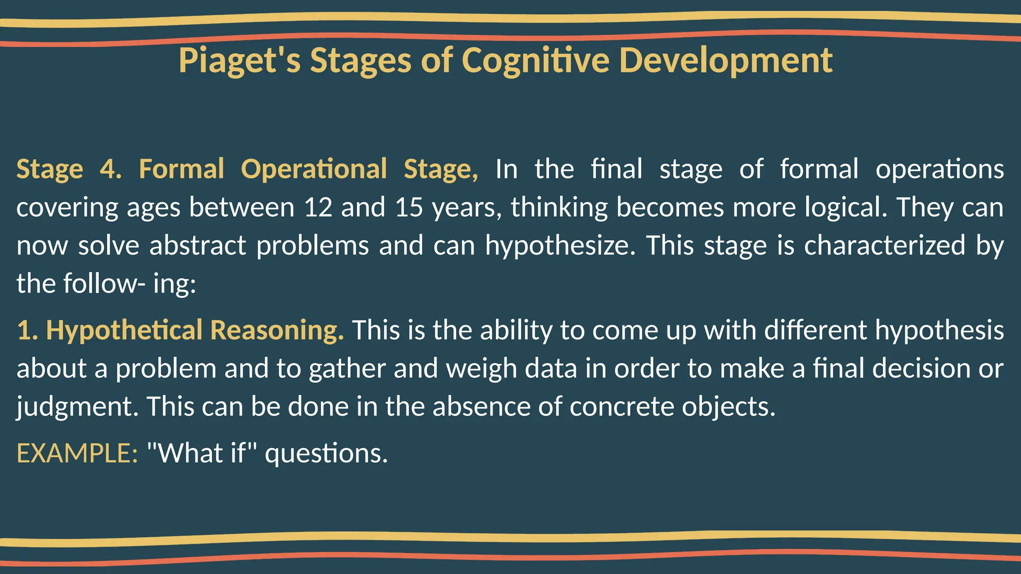 Piaget's Stages of Cognitive Development
Stage 4. Formal Operational Stage, In the final stage of formal operations
covering ages between 12 and 15 years, thinking becomes more logical. They can
now solve abstract problems and can hypothesize. This stage is characterized by
the follow- ing:
1. Hypothetical Reasoning. This is the ability to come up with different hypothesis
about a problem and to gather and weigh data in order to make a final decision or
judgment. This can be done in the absence of concrete objects.
EXAMPLE: "What if" questions.
 