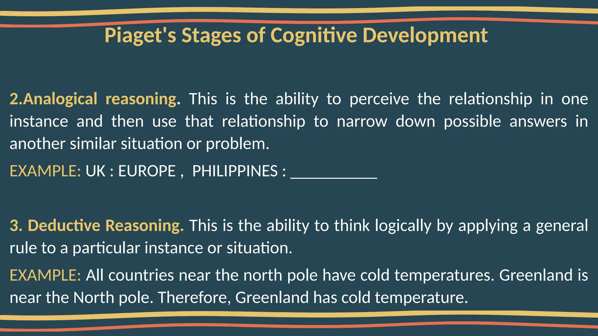 Piaget's Stages of Cognitive Development
2.Analogical reasoning. This is the ability to perceive the relationship in one
instance and then use that relationship to narrow down possible answers in
another similar situation or problem.
EXAMPLE: UK : EUROPE , PHILIPPINES : __________
3. Deductive Reasoning. This is the ability to think logically by applying a general
rule to a particular instance or situation.
EXAMPLE: All countries near the north pole have cold temperatures. Greenland is
near the North pole. Therefore, Greenland has cold temperature.
 