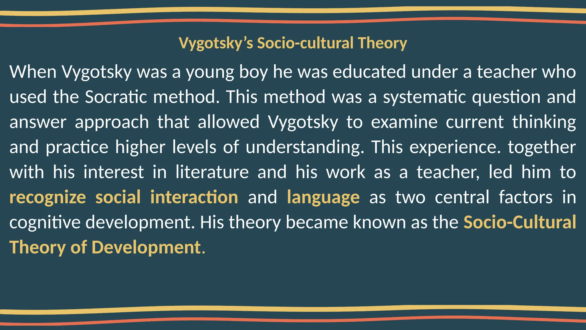 Vygotsky’s Socio-cultural Theory
When Vygotsky was a young boy he was educated under a teacher who
used the Socratic method. This method was a systematic question and
answer approach that allowed Vygotsky to examine current thinking
and practice higher levels of understanding. This experience. together
with his interest in literature and his work as a teacher, led him to
recognize social interaction and language as two central factors in
cognitive development. His theory became known as the Socio-Cultural
Theory of Development.
 
