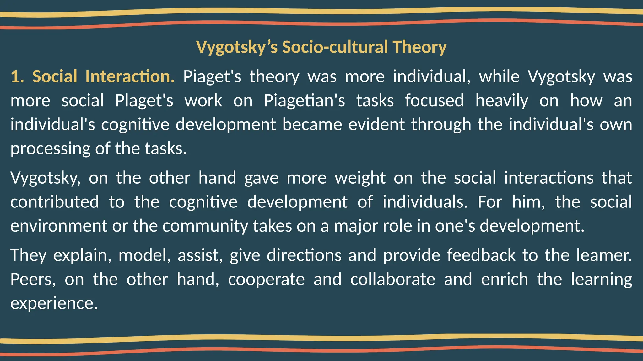 Vygotsky’s Socio-cultural Theory
1. Social Interaction. Piaget's theory was more individual, while Vygotsky was
more social Plaget's work on Piagetian's tasks focused heavily on how an
individual's cognitive development became evident through the individual's own
processing of the tasks.
Vygotsky, on the other hand gave more weight on the social interactions that
contributed to the cognitive development of individuals. For him, the social
environment or the community takes on a major role in one's development.
They explain, model, assist, give directions and provide feedback to the leamer.
Peers, on the other hand, cooperate and collaborate and enrich the learning
experience.
 
