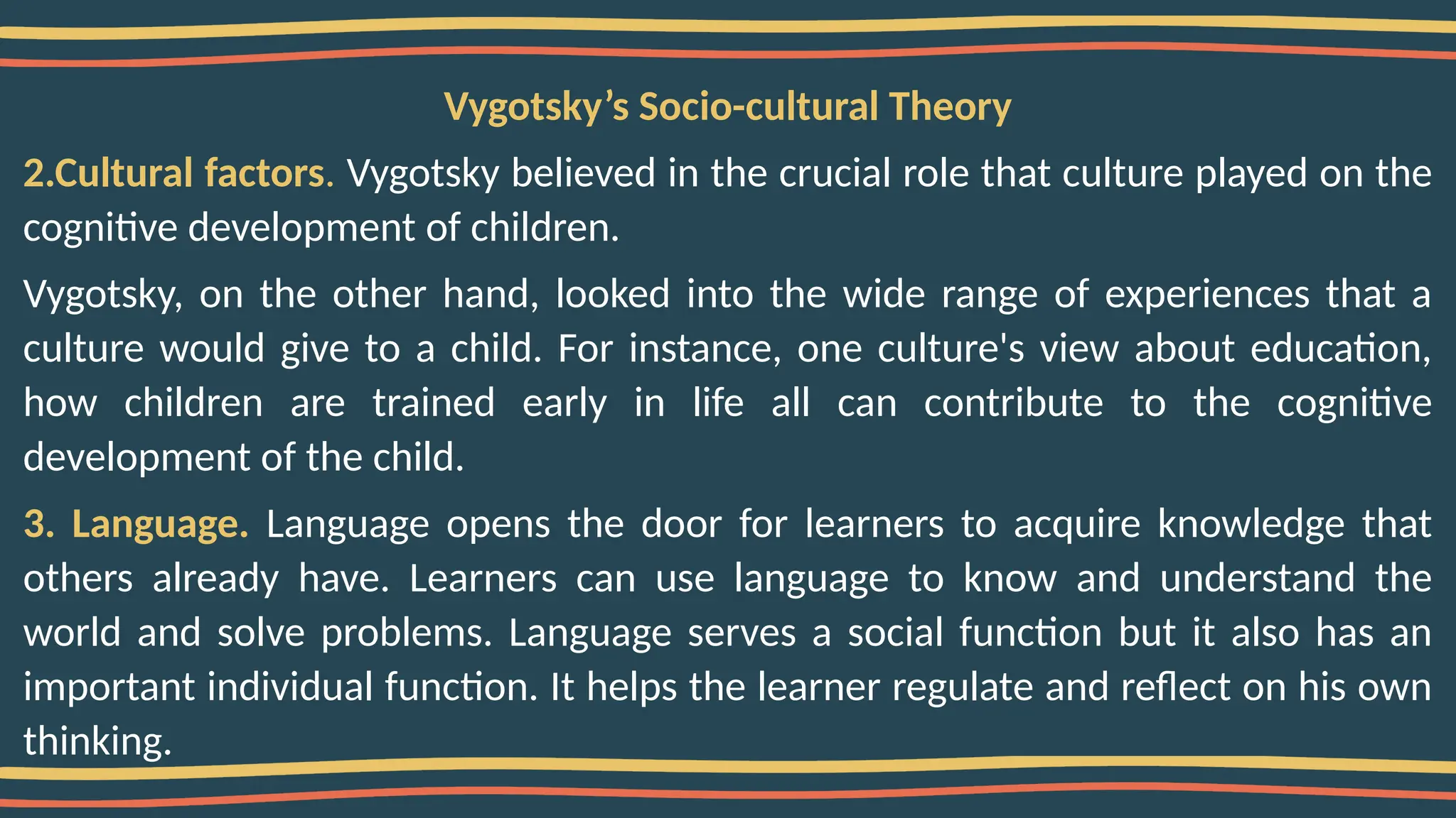 Vygotsky’s Socio-cultural Theory
2.Cultural factors. Vygotsky believed in the crucial role that culture played on the
cognitive development of children.
Vygotsky, on the other hand, looked into the wide range of experiences that a
culture would give to a child. For instance, one culture's view about education,
how children are trained early in life all can contribute to the cognitive
development of the child.
3. Language. Language opens the door for learners to acquire knowledge that
others already have. Learners can use language to know and understand the
world and solve problems. Language serves a social function but it also has an
important individual function. It helps the learner regulate and reflect on his own
thinking.
 