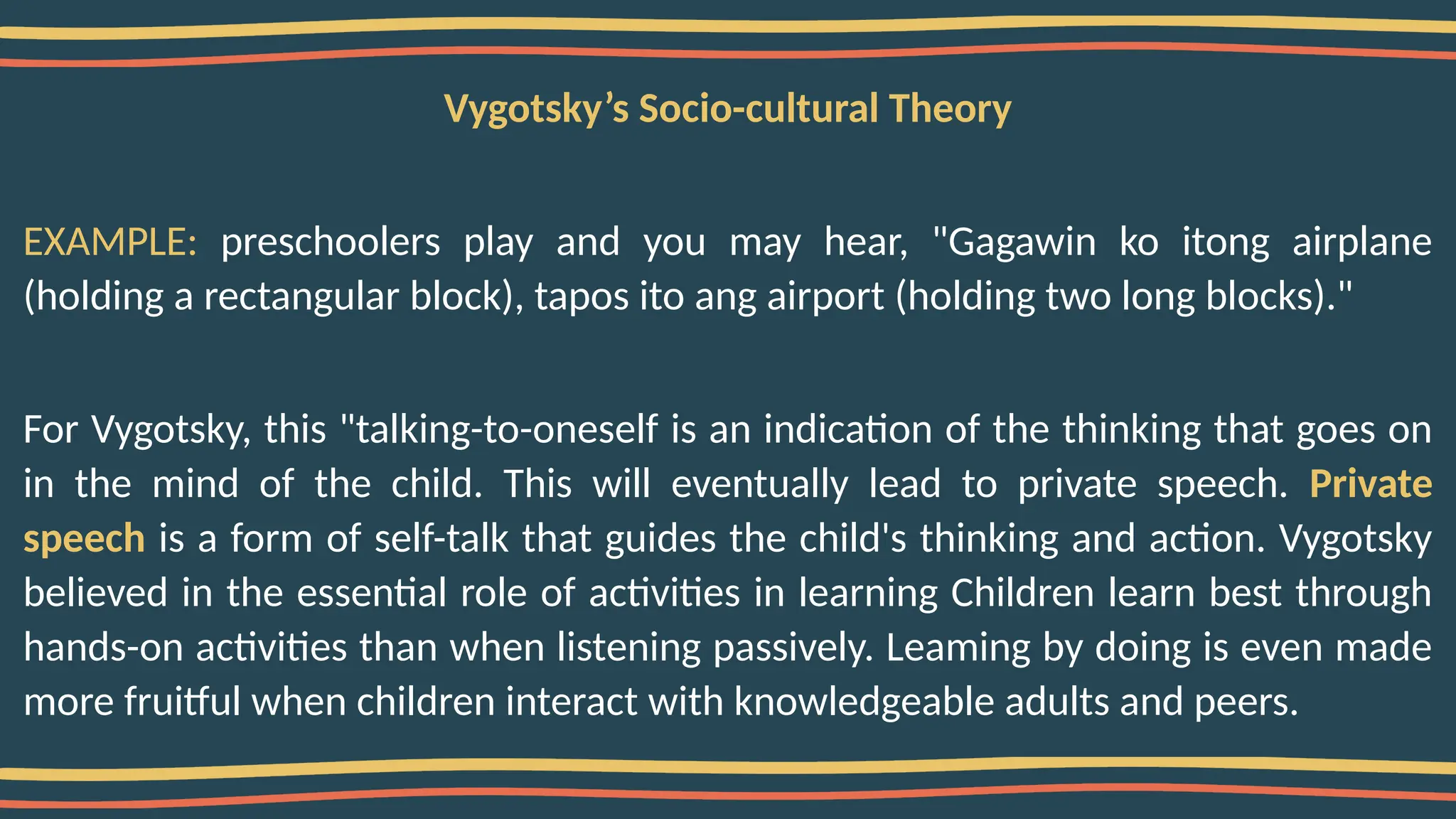 Vygotsky’s Socio-cultural Theory
EXAMPLE: preschoolers play and you may hear, "Gagawin ko itong airplane
(holding a rectangular block), tapos ito ang airport (holding two long blocks)."
For Vygotsky, this "talking-to-oneself is an indication of the thinking that goes on
in the mind of the child. This will eventually lead to private speech. Private
speech is a form of self-talk that guides the child's thinking and action. Vygotsky
believed in the essential role of activities in learning Children learn best through
hands-on activities than when listening passively. Leaming by doing is even made
more fruitful when children interact with knowledgeable adults and peers.
 