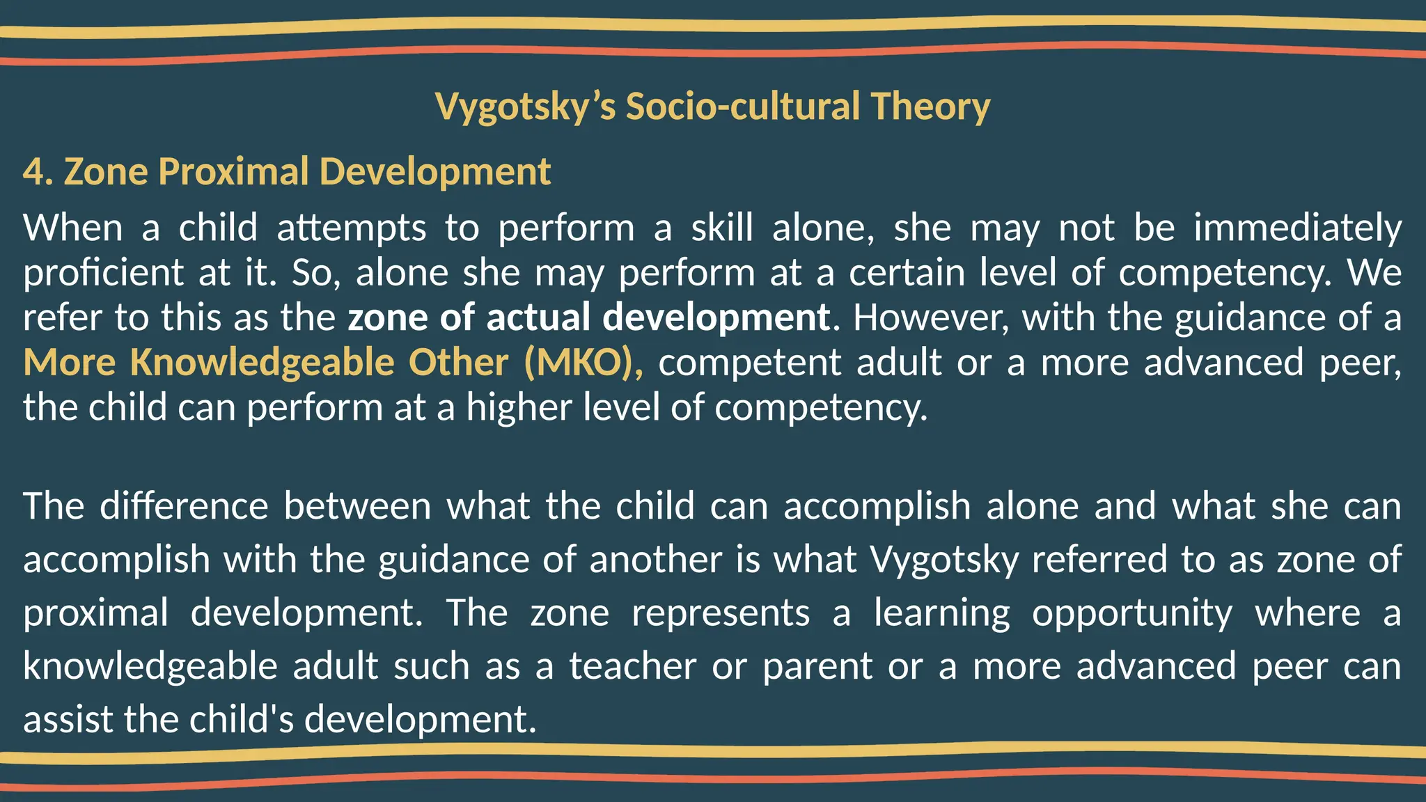 Vygotsky’s Socio-cultural Theory
4. Zone Proximal Development
When a child attempts to perform a skill alone, she may not be immediately
proficient at it. So, alone she may perform at a certain level of competency. We
refer to this as the zone of actual development. However, with the guidance of a
More Knowledgeable Other (MKO), competent adult or a more advanced peer,
the child can perform at a higher level of competency.
The difference between what the child can accomplish alone and what she can
accomplish with the guidance of another is what Vygotsky referred to as zone of
proximal development. The zone represents a learning opportunity where a
knowledgeable adult such as a teacher or parent or a more advanced peer can
assist the child's development.
 